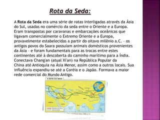 Rota da Seda:
A Rota da Seda era uma série de rotas interligadas através da Ásia
do Sul, usadas no comércio da seda entre o Oriente e a Europa.
Eram transpostas por caravanas e embarcações oceânicas que
ligavam comercialmente o Extremo Oriente e a Europa,
provavelmente estabelecidas a partir do oitavo milênio a.C. – os
antigos povos do Saara possuíam animais domésticos provenientes
da Ásia – e foram fundamentais para as trocas entre estes
continentes até à descoberta do caminho marítimo para a Índia.
Conectava Chang'an (atual Xi'an) na República Popular da
China até Antioquia na Ásia Menor, assim como a outros locais. Sua
influência expandiu-se até a Coréia e o Japão. Formava a maior
rede comercial do Mundo Antigo.
 