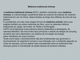 A medicina tradicional chinesa (MTC), também conhecida como medicina
chinesa, é a denominação usualmente dada ao conjunto de práticas de medicina
tradicional em uso na China, desenvolvidas ao longo dos milhares de anos de sua
história.
É considerada uma das mais antigas formas de medicina oriental, termo que
engloba também as outras medicinas da Ásia, como os sistemas médicos
tradicionais do Japão, da Coréia, do Tibete e da Mongólia.
A MTC se fundamenta numa estrutura teórica sistemática e abrangente, de
natureza filosófica. Ela inclui entre seus princípios o estudo da relação de yin/yang,
da teoria dos cinco elementos e do sistema de circulação da energia
pelos meridianos do corpo humano.
Tendo como base o reconhecimento das leis fundamentais que governam o
funcionamento do organismo humano e sua interação com o ambiente segundo os
ciclos da natureza, procura aplicar esta compreensão tanto ao tratamento das
doenças quanto à manutenção da saúde através de diversos métodos.
Medicina tradicional chinesa
 