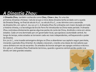 A Dinastia Zhou:
A Dinastia Zhou, também conhecida como Chou, Chow e Jou, foi uma das
primeiras dinastias chinesas. Calcula-se que o início desta dinastia tenha se dado com a queda
da Dinastia Shang, no final do século X a.C. ou século IX a.C., e seu término com a ascensão
da dinastia Qin, em 256 a.C. (ou 221 a.C.). A dinastia Zhou foi a dinastia com maior duração em toda
a história chinesa, e a tecnologia da Era do Ferro foi introduzida na China neste período. A dinastia
Zhou controlava diretamente apenas algumas partes do norte da China, dividindo o reino em vários
estados. Cada um era dominado por um governador local, que apoiava a autoridade central. Ao
longo do tempo, estes estados se tornaram cada vez mais independentes, enfraquecendo o poder
da dinastia.
Em 771 b.C., uma invasão estrangeira obrigou os Zhou a abandonar sua capital e seguir para leste,
iniciando o período Zhou Oriental. As cidades cresceram, criando uma classe de mercadores que
usava dinheiro em vez do escambo. Os artesãos do bronze atingem seu apogeu artístico e técnico.
Em 256 a.C, a Dinastia Zhou finalmente terminou, quando o governo central perdeu poder e se
dividiu em sete grandes estados.
 