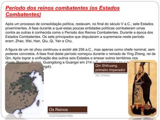 Período dos reinos combatentes (os Estados
Combatentes)
Após um processo de consolidação política, restavam, no final do século V a.C., sete Estados
proeminentes. A fase durante a qual estas poucas entidades políticas combateram umas
contra as outras é conhecida como o Período dos Reinos Combatentes. Durante a época dos
Estados Combatentes. Os sete principados que disputaram a supremacia neste período
eram: Zhao, Wei, Han, Qiu, Qi, Yan e Chu.
A figura de um rei zhou continuou a existir até 256 a.C., mas apenas como chefe nominal, sem
poderes concretos. A fase final deste período começou durante o reinado de Ying Zheng, rei de
Qin. Após lograr a unificação dos outros seis Estados e anexar outros territórios nos
atuais Zhejiang, Fujian, Guangdong e Guangxi em 214 a.C., proclamou-se o primeiro
Imperador (Qin Shi Huangdi).
 