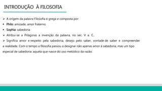  A origem da palavra Filosofia é grega e composta por:
 Philo: amizade, amor fraterno
 Sophia: sabedoria
 Atribui-se a Pitágoras a invenção da palavra, no sec. V a. C..
 Significa amor e respeito pela sabedoria, desejo pelo saber, vontade de saber e compreender
a realidade. Com o tempo a filosofia passou a designar não apenas amor à sabedoria, mas um tipo
especial de sabedoria: aquela que nasce do uso metódico da razão.
INTRODUÇÃO À FILOSOFIA
 