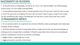  A Filosofia nasce na Antiguidade, no final do sec. VI a.C, com Tales de Mileto, nas colônias gregas
da Ásia menor, em uma cidade chamada Mileto.
 Os pensadores perguntavam sobre o mundo questões como: Por que tudo muda? Por que se nasce
e morre? Por que tudo se multiplica? Por que o dia vira noite? O que é a água, o fogo? Como surgiu?
Por que semelhantes dão origem a semelhantes? De onde vêm os seres? Para onde vão os seres?
NASCIMENTO DA FILOSOFIA
O PENSAMENTO MÍTICO
 Em um período anterior ao surgimento dos primeiros filósofos, todas as explicações eram dadas pela
mitologia, lendas, tradições.
 Na Grécia daquele momento as explicações sobre as origens do mundo e da natureza baseadas na
mitologia já não correspondiam a realidade. A Filosofia surge então como a busca de uma explicação
racional e ordenada do mundo ou da natureza: cosmologia.
 Cosmo: ordem e organização do mundo
 Logia: pensamento racional, conhecimento
 