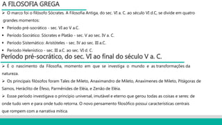  O marco foi o filósofo Sócrates. A Filosofia Antiga, do sec. VI a. C. ao século VI d.C, se divide em quatro
grandes momentos:
 Período pré-socrático - sec. VI ao V a.C.
 Período Socrático: Sócrates e Platão - sec. V ao sec. IV a. C.
 Período Sistemático: Aristóteles - sec. IV ao sec. III a.C.
 Período Helenístico - sec. III a.C. ao sec. VI d. C.
A FILOSOFIA GREGA
Período pré-socrático, do sec. VI ao final do século V a. C.
 É o nascimento da Filosofia, momento em que se investiga o mundo e as transformações da
natureza.
 Os principais filósofos foram Tales de Mileto, Anaximandro de Mileto, Anaxímenes de Mileto, Pitágoras de
Samos, Heráclito de Éfeso, Parmênides de Eléia, e Zenão de Eléia.
 Essse período investigava o princípio universal, imutável e eterno que gerou todas as coisas e seres: de
onde tudo vem e para onde tudo retorna. O novo pensamento filosófico possui características centrais
que rompem com a narrativa mítica.
 