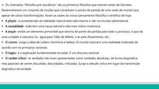  Os chamados “filósofos pré-socráticos” são os primeiros filósofos que viveram antes de Sócrates.
Desenvolveram um conjunto de noções que constituem o ponto de partida de uma visão de mundo que,
apesar de várias transformações, foram as raízes do nosso pensamento filosófico-científico de hoje.
 A physis– a compreensão da realidade natural está nela mesma e não no mundo sobrenatural.
 A causalidade– tudo tem uma causa natural e não mais mítica misteriosa.
 A arqué– existe um elemento primordial que serviria de ponto de partida para todo o processo, o que dá
uma unidade à natureza. Ex- água para Tales de Mileto, o ar para Anaxímenes, etc...
 O cosmo- surge a idéia de ordem, harmonia e beleza. O mundo natural é uma realidade ordenada de
acordo com os princípios racionais.
 O logos– é a explicação fundamentada na razão. É um discurso racional.
 O caráter crítico– as verdades não eram apresentadas como verdades absolutas, de forma dogmática,
mas passiveis de serem discutidas, discordadas, criticadas. Surge a atitude crítica em lugar da transmissão
dogmática da verdade.
 