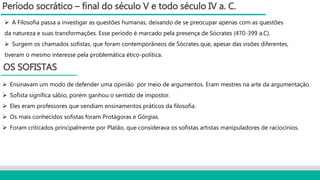 Período socrático – final do século V e todo século IV a. C.
 A Filosofia passa a investigar as questões humanas, deixando de se preocupar apenas com as questões
da natureza e suas transformações. Esse período é marcado pela presença de Sócrates (470-399 a.C).
 Surgem os chamados sofistas, que foram contemporâneos de Sócrates que, apesar das visões diferentes,
tiveram o mesmo interesse pela problemática ético-politica.
OS SOFISTAS
 Ensinavam um modo de defender uma opinião por meio de argumentos. Eram mestres na arte da argumentação.
 Sofista significa sábio, porém ganhou o sentido de impostor.
 Eles eram professores que vendiam ensinamentos práticos da filosofia.
 Os mais conhecidos sofistas foram Protágoras e Górgias.
 Foram criticados principalmente por Platão, que considerava os sofistas artistas manipuladores de raciocínios.
 
