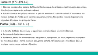 Sócrates (470-399 a.C)
 Sócrates, considerado o patrono da filosofia. Ele discordava dos antigos poetas (mitologia), dos antigos
filósofos (cosmologia) e dos sofistas (oradores).
 Buscava conhecer a si próprio e ajudava as pessoas a encontrar a verdade das coisas e conceitos, por
meio do diálogo. Era Platão quem registrava seus ensinamentos. Não existe o registro do pensamento
original de Sócrates e sim a visão de Platão.
Platão ( 428 – 348 a. C.)
 A filosofia de Platão desenvolveu-se a partir dos ensinamentos de seu mestre Sócrates.
 Fundador da Academia em Atenas.
 Para Platão, existia um mundo sensível– da aparência, das opiniões, da ilusão, imperfeito, incompleto
e o mundo das idéias– eterno, essencial, belo, pleno, perfeito. Para se alcançar o mundo das idéias, é
preciso o conhecimento racional e filosófico.
 