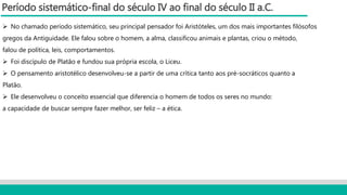 Período sistemático-final do século IV ao final do século II a.C.
 No chamado período sistemático, seu principal pensador foi Aristóteles, um dos mais importantes filósofos
gregos da Antiguidade. Ele falou sobre o homem, a alma, classificou animais e plantas, criou o método,
falou de política, leis, comportamentos.
 Foi discípulo de Platão e fundou sua própria escola, o Liceu.
 O pensamento aristotélico desenvolveu-se a partir de uma crítica tanto aos pré-socráticos quanto a
Platão.
 Ele desenvolveu o conceito essencial que diferencia o homem de todos os seres no mundo:
a capacidade de buscar sempre fazer melhor, ser feliz – a ética.
 