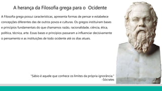 A herança da Filosofia grega para o Ocidente
A Filosofia grega possui características, apresenta formas de pensar e estabelece
concepções diferentes das de outros povos e culturas. Os gregos instituíram bases
e princípios fundamentais do que chamamos razão, racionalidade, ciência, ética,
política, técnica, arte. Essas bases e princípios passaram a influenciar decisivamente
o pensamento e as instituições de todo ocidente até os dias atuais.
“Sábio é aquele que conhece os limites da própria ignorância.”
-Sócrates
 
