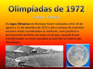 Os Jogos Olímpicos de Munique foram realizados entre 26 de 
agosto e 11 de setembro de 1972 e até o começo de setembro 
estavam sendo considerados os melhores, mais pacíficos e 
tecnicamente perfeitos de todos os tempos, quando foram 
transformados no maior pesadelo já ocorrido na história das 
Olimpíadas. 
 