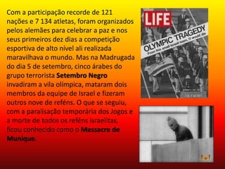 Com a participação recorde de 121 
nações e 7 134 atletas, foram organizados 
pelos alemães para celebrar a paz e nos 
seus primeiros dez dias a competição 
esportiva de alto nível ali realizada 
maravilhava o mundo. Mas na Madrugada 
do dia 5 de setembro, cinco árabes do 
grupo terrorista Setembro Negro 
invadiram a vila olímpica, mataram dois 
membros da equipe de Israel e fizeram 
outros nove de reféns. O que se seguiu, 
com a paralisação temporária dos Jogos e 
a morte de todos os reféns israelitas, 
ficou conhecido como o Massacre de 
Munique. 
 