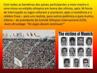 Com todas as bandeiras dos países participantes a meio mastro e 
uma missa no estádio olímpico em honra das vítimas, após 34 horas 
de interrupção os Jogos voltaram a acontecer, após a insistência e a 
célebre frase – para uns realista, para outros polêmica e para muitos, 
infame – do presidente do Comitê Olímpico Internacional (COI), 
Avery Brundage: “Os Jogos devem continuar!” 
 