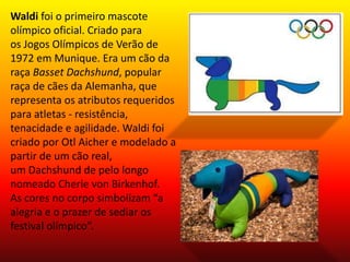 Waldi foi o primeiro mascote 
olímpico oficial. Criado para 
os Jogos Olímpicos de Verão de 
1972 em Munique. Era um cão da 
raça Basset Dachshund, popular 
raça de cães da Alemanha, que 
representa os atributos requeridos 
para atletas - resistência, 
tenacidade e agilidade. Waldi foi 
criado por Otl Aicher e modelado a 
partir de um cão real, 
um Dachshund de pelo longo 
nomeado Cherie von Birkenhof. 
As cores no corpo simbolizam “a 
alegria e o prazer de sediar os 
festival olímpico”. 
 