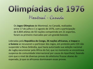 Os Jogos Olímpicos de Montreal, no Canadá, realizados 
entre 17 de julho e 1 e agosto de 1976, com a participação 
de 6.804 atletas de 92 nações competindo em 21 esportes, 
foram os primeiro marcados por um grande boicote. 
Lideradas pela Republica do Congo, 26 nações africanas, o Iraque e 
a Guiana se recusaram a participar dos Jogos, em protesto pelo COI não 
suspender a Nova Zelândia, que havia autorizado sua seleção nacional 
de rugby excursionar pela África do Sul, que no momento se encontrava 
suspensa da comunidade internacional por causa do Apartheid, fazendo 
com que o nível de diversas provas do atletismo ficasse abaixo do 
esperado, já que os africanos dominavam essas provas. 
 
