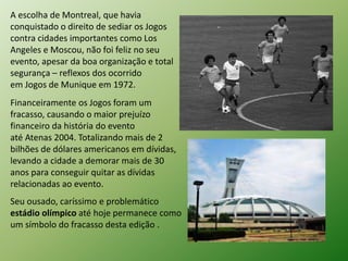 A escolha de Montreal, que havia 
conquistado o direito de sediar os Jogos 
contra cidades importantes como Los 
Angeles e Moscou, não foi feliz no seu 
evento, apesar da boa organização e total 
segurança – reflexos dos ocorrido 
em Jogos de Munique em 1972. 
Financeiramente os Jogos foram um 
fracasso, causando o maior prejuízo 
financeiro da história do evento 
até Atenas 2004. Totalizando mais de 2 
bilhões de dólares americanos em dívidas, 
levando a cidade a demorar mais de 30 
anos para conseguir quitar as dívidas 
relacionadas ao evento. 
Seu ousado, caríssimo e problemático 
estádio olímpico até hoje permanece como 
um símbolo do fracasso desta edição . 
 