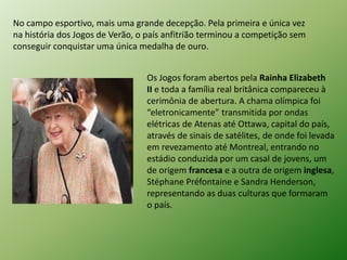 No campo esportivo, mais uma grande decepção. Pela primeira e única vez 
na história dos Jogos de Verão, o país anfitrião terminou a competição sem 
conseguir conquistar uma única medalha de ouro. 
Os Jogos foram abertos pela Rainha Elizabeth 
II e toda a família real britânica compareceu à 
cerimônia de abertura. A chama olímpica foi 
“eletronicamente” transmitida por ondas 
elétricas de Atenas até Ottawa, capital do país, 
através de sinais de satélites, de onde foi levada 
em revezamento até Montreal, entrando no 
estádio conduzida por um casal de jovens, um 
de origem francesa e a outra de origem inglesa, 
Stéphane Préfontaine e Sandra Henderson, 
representando as duas culturas que formaram 
o país. 
 