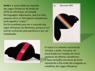Amik é o nome dado ao mascote 
dos Jogos Olímpicos de Verão de 
1976 em Montreal, no Canadá. 
Na linguagem Algonquian, que é a mais 
popular entre os Aborígenes canadenses, 
amik significa “castor”. 
Ele foi escolhido para ser a mascote dos 
Jogos Olímpicos de Montreal, porque é um 
animal conhecido pela paciência e por ser 
trabalhador. 
O castor é o símbolo nacional do 
Canadá, e pode, inclusive, ser 
encontrado em moedas de cinco 
centavos de dólares canadenses . 
A faixa vermelha em torno de Amik 
representa a fita onde são pregadas as 
medalhas dos Jogos Olímpicos. 
