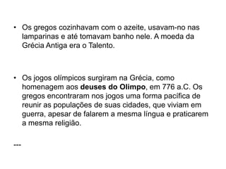 • Os gregos cozinhavam com o azeite, usavam-no nas
lamparinas e até tomavam banho nele. A moeda da
Grécia Antiga era o Talento.
• Os jogos olímpicos surgiram na Grécia, como
homenagem aos deuses do Olimpo, em 776 a.C. Os
gregos encontraram nos jogos uma forma pacífica de
reunir as populações de suas cidades, que viviam em
guerra, apesar de falarem a mesma língua e praticarem
a mesma religião.
---
 