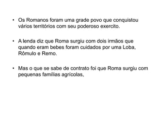 • Os Romanos foram uma grade povo que conquistou
vários territórios com seu poderoso exercito.
• A lenda diz que Roma surgiu com dois irmãos que
quando eram bebes foram cuidados por uma Loba,
Rômulo e Remo.
• Mas o que se sabe de contrato foi que Roma surgiu com
pequenas famílias agrícolas,
 