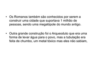 • Os Romanos também são conhecidos por serem a
construir uma cidade que suportava 1 milhão de
pessoas, sendo uma megalópole do mundo antigo.
• Outra grande construção foi o Arqueoduto que era uma
forma de levar água para o povo, mas a tubulação era
feita de chumbo, um metal tóxico mas eles não sabiam,
 