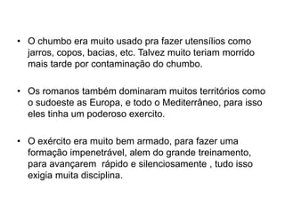 • O chumbo era muito usado pra fazer utensílios como
jarros, copos, bacias, etc. Talvez muito teriam morrido
mais tarde por contaminação do chumbo.
• Os romanos também dominaram muitos territórios como
o sudoeste as Europa, e todo o Mediterrâneo, para isso
eles tinha um poderoso exercito.
• O exército era muito bem armado, para fazer uma
formação impenetrável, alem do grande treinamento,
para avançarem rápido e silenciosamente , tudo isso
exigia muita disciplina.
 