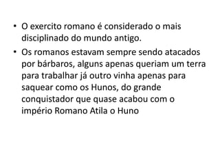 • O exercito romano é considerado o mais
disciplinado do mundo antigo.
• Os romanos estavam sempre sendo atacados
por bárbaros, alguns apenas queriam um terra
para trabalhar já outro vinha apenas para
saquear como os Hunos, do grande
conquistador que quase acabou com o
império Romano Atila o Huno
 