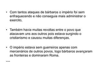 • Com tantos ataques de bárbaros o império foi sem
enfraquecendo e não conseguia mais administrar o
exercito,
• Também havia muitas revoltas entre o povo que
atacavam uns aos outros pois estava surgindo o
cristianismo e causou muitas diferenças.
• O império estava sem guerreiros apenas com
mercenários de outros povos, logo bárbaros avançaram
as fronteiras e dominaram Roma.
---
 