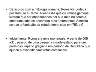 • De acordo com a mitologia romana, Roma foi fundada
por Rômulo e Remo. A lenda diz que os irmãos gêmeos
tiveram que ser abandonados por sua mãe na floresta,
onde uma loba os encontrou e os amamentou. Acredita-
se que a fundação da cidade tenha sido em 753 a.C.
• Inicialmente, Roma era uma monarquia. A partir de 508
a.C., passou de uma pequena cidade-estado para um
poderoso império graças a um período de República que
ajudou a expandir suas rotas comerciais.
 