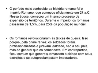 • O período mais conhecido da história romana foi o
Império Romano, que começou oficialmente em 27 a.C.
Nessa época, começou um intenso processo de
expansão de territórios. Durante o império, os romanos
passaram de 1,5%, para 25% da população mundial.
• Os romanos revolucionaram as táticas de guerra. Isso
porque, pela primeira vez, os soldados foram
profissionalizados e juravam lealdade, não a seu país,
mas ao general que os comandava. Em contrapartida,
ficou comum que generais tomassem a cidade com seus
exércitos e se autoproclamassem imperadores.
 