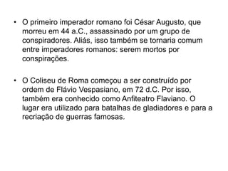 • O primeiro imperador romano foi César Augusto, que
morreu em 44 a.C., assassinado por um grupo de
conspiradores. Aliás, isso também se tornaria comum
entre imperadores romanos: serem mortos por
conspirações.
• O Coliseu de Roma começou a ser construído por
ordem de Flávio Vespasiano, em 72 d.C. Por isso,
também era conhecido como Anfiteatro Flaviano. O
lugar era utilizado para batalhas de gladiadores e para a
recriação de guerras famosas.
 