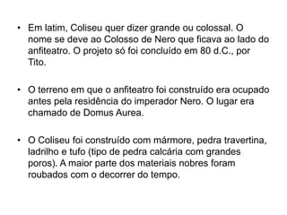 • Em latim, Coliseu quer dizer grande ou colossal. O
nome se deve ao Colosso de Nero que ficava ao lado do
anfiteatro. O projeto só foi concluído em 80 d.C., por
Tito.
• O terreno em que o anfiteatro foi construído era ocupado
antes pela residência do imperador Nero. O lugar era
chamado de Domus Aurea.
• O Coliseu foi construído com mármore, pedra travertina,
ladrilho e tufo (tipo de pedra calcária com grandes
poros). A maior parte dos materiais nobres foram
roubados com o decorrer do tempo.
 
