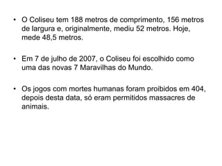 • O Coliseu tem 188 metros de comprimento, 156 metros
de largura e, originalmente, mediu 52 metros. Hoje,
mede 48,5 metros.
• Em 7 de julho de 2007, o Coliseu foi escolhido como
uma das novas 7 Maravilhas do Mundo.
• Os jogos com mortes humanas foram proibidos em 404,
depois desta data, só eram permitidos massacres de
animais.
 