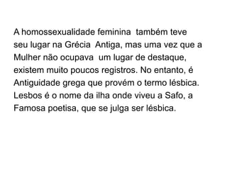 A homossexualidade feminina também teve
seu lugar na Grécia Antiga, mas uma vez que a
Mulher não ocupava um lugar de destaque,
existem muito poucos registros. No entanto, é
Antiguidade grega que provém o termo lésbica.
Lesbos é o nome da ilha onde viveu a Safo, a
Famosa poetisa, que se julga ser lésbica.
 