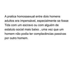 A pratica homossexual entre dois homens
adultos era impensável, especialmente se fosse
Tida com um escravo ou com alguém de
estatuto social mais baixo , uma vez que um
homem não podia ter complacências passivas
por outro homem.
 