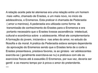 A relação aceite pela lei ateniense era uma relação entre um homem
mais velho, chamado de Erastes, e um mais novo, no inicio da
adolescência, o Eromenos. Esta praticar é chamada de Pederastia
( amor a meninos). A pederastia era utilizada como forma de
transmissão de conhecimento do Erastes para o Eromenos e era
portanto necessário que o Erastes tivesse ascendência intelectual,
cultural e econômica sobre o adolescente. Afinal ele complementaria
A formação do jovem, iniciando-o nas artes do amor, no estudo da
filosofia e da moral. A pratica da Pederastia estava sempre dependente
da aprovação do Eromenos sendo que o Erastes teria de o corte o
Erastes presenteava, prestava favores, ia ao ginásio ver adolescentes
exercita-se ( geralmente exercitava-se nu) e praticava com ele os
exercícios físicos até à exaustão.O Eromenos, por sua vez, deveria ser
gentil e ao mesmo tempo por à prova o amor do pretendente.
---
 
