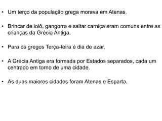 • Um terço da população grega morava em Atenas.
• Brincar de ioiô, gangorra e saltar carniça eram comuns entre as
crianças da Grécia Antiga.
• Para os gregos Terça-feira é dia de azar.
• A Grécia Antiga era formada por Estados separados, cada um
centrado em torno de uma cidade.
• As duas maiores cidades foram Atenas e Esparta.
 