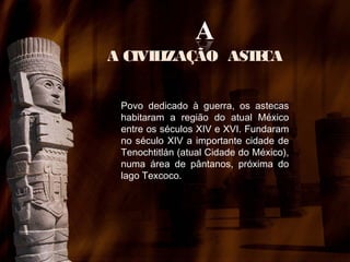 A CIVIL
IZAÇÃO AST CA
E
Povo dedicado à guerra, os astecas
habitaram a região do atual México
entre os séculos XIV e XVI. Fundaram
no século XIV a importante cidade de
Tenochtitlán (atual Cidade do México),
numa área de pântanos, próxima do
lago Texcoco.

 