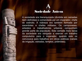 Sociedade Asteca
A sociedade era hierarquizada (dividida em camadas
bem definidas) e comandada por um imperador, chefe
do exército. A nobreza era também formada por
sacerdotes e chefes militares. Os camponeses,
artesãos e trabalhadores urbanos compunham
grande parte da população. Esta camada mais baixa
da sociedade era obrigada a exercer um trabalho
compulsório para o imperador, quando este os
convocava para trabalhos em obras públicas (canais
de irrigação, estradas, templos, pirâmides).

 