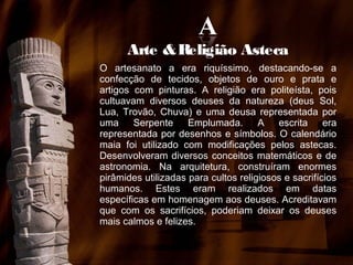 Arte & Religião Asteca
O artesanato a era riquíssimo, destacando-se a
confecção de tecidos, objetos de ouro e prata e
artigos com pinturas. A religião era politeísta, pois
cultuavam diversos deuses da natureza (deus Sol,
Lua, Trovão, Chuva) e uma deusa representada por
uma Serpente Emplumada. A escrita era
representada por desenhos e símbolos. O calendário
maia foi utilizado com modificações pelos astecas.
Desenvolveram diversos conceitos matemáticos e de
astronomia. Na arquitetura, construíram enormes
pirâmides utilizadas para cultos religiosos e sacrifícios
humanos. Estes eram realizados em datas
específicas em homenagem aos deuses. Acreditavam
que com os sacrifícios, poderiam deixar os deuses
mais calmos e felizes.

 