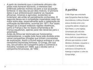    A partir do momento que o continente africano não
    podia mais fornecer escravos, o interesse das
    potências colônias inclinou-se para a sua ocupação
    territorial. E isso deu-se por dois motivos, O primeiro   A partilha
    deles é que ambicionavam explorar as riquezas
    africanas, minerais e agrícolas, existentes no            O Alto Níger era controlado
    hinterland, até então só parcialmente conhecidas. O       pela Companhia Real do Níger,
    segundo deveu-se à competição imperialista cada vez       dos britânicos. A África Oriental
    maior entre elas, especialmente após a celebração da
    unificação da Alemanha, ocorrida em 1871. Por vezes       estava dividida entre uma
    chegou-se a ocupar extensas regiões desérticas,           companhia alemã, dirigida por
    como a França o fez no Saara (chamando-a de               Karl Peters, e uma inglesa,
    França equatorial), apenas para não deixá-las para o
    adversário.                                               comandada pelo escocês
    Antes da África ser dominada por funcionários             W.Mackinnon. Cecil Rhodes
    metropolitanos, a região toda havia sido dividida entre   era o chefe da companhia sul-
    várias companhias privadas que tinham concessões
    de exploração. Assim a Guiné estava entregue a uma        africana que explorou a atual
    companhia escravista francesa. O Congo, por sua           Zâmbia e Zimbawe, enquanto o
    vez, era privativo da Companhia para o Comércio e         rei Leopoldo II da Bélgica
    Indústria, fundada em 1889, que o dividia com a
    companhia Anversoise, de 1892 .                           autorizava a companhia de
                                                              Katanga a explorar o cobre do
                                                              Congo belga.
 