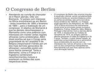 O Congresso de Berlim
   Atendendo ao convite do chanceler         O congresso de Berlim deu enorme impulso
    do II Reich alemão, Otto von               à expansão colonial, sendo complementado
                                               posteriormente por acordos bilaterais entre
    Bismarck, 12 países com interesse          as partes envolvidas, tais como Convênio
    na África encontraram-se em Berlim         franco-britânico de 1889-90, e o Tratado
    - entre novembro de 1884 a fevereiro       anglo-germânico de Heligoland, de 1890. Até
    de 1885 -, para a realização de um         1914 a África encontrou-se inteiramente
    congresso. O objetivo de Bismarck é        divida entre os principais países europeus
                                               (Inglaterra, França, Espanha, Itália, Bélgica,
    que os demais reconhecessem a              Portugal e Alemanha). Com a derrota alemã
    Alemanha como uma potência com             de 1918, e obedecendo ao Tratado de
    interesses em manter certas regiões        Versalhes de 1919, as antigas colônias
    africanas como protetorados. Além          alemãs passaram à tutela da Inglaterra e da
                                               França. Também, a partir desse tratado, as
    disso acertou-se que o Congo seria         potências comprometeram-se a administrar
    propriedade do rei Leopoldo II da          seus protetorados de acordo com os
    Bélgica (responsável indireto por um       interesses dos nativos africanos e não mais
    dos mais terríveis genocídios de           com os das companhias metropolitanas.
    africanos), convertido porém em            Naturalmente que isso ficou apenas como
                                               uma afirmação retórica.
    zona franca comercial. Tanto a
    Alemanha, como a França e a
    Inglaterra combinaram
    reconhecimentos mútuos e
    acertaram os limites das suas
    respectivas áreas.
 