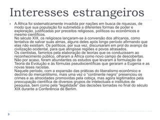 Interesses estrangeiros
   A África foi sistematicamente invadida por nações em busca de riquezas, de
    modo que sua população foi submetida a diferentes formas de poder e
    exploração, justificadas por preceitos religiosos, políticos ou econômicos e
    mesmo científicos.
    No século XIX, os religiosos lançaram-se à conversão dos africanos, como
    tentativa de salvar suas almas, alguns deles após longo período afirmando que
    elas não existiam. Os políticos, por sua vez, discursaram em prol do avanço da
    civilização ocidental, para que atingisse regiões e povos atrasados.
    Os cientistas, famintos pela elaboração de teorias que os conduzissem ao
    reconhecimento público, olharam a África como novo campo de descobertas.
    Não por acaso, foram abundantes os estudos que levaram à formulação da
    Teoria da Evolução e às fórmulas pseudocientíficas que geraram a Eugenia e as
    novas teses racistas.
    Naquele período, com a expansão das práticas do liberalismo econômico e
    declínio do mercantilismo, mais uma vez o “continente negro” presenciou os
    crimes e as atrocidades promovidas pela cobiça, mas agora legitimados pela
    preocupação científica de diversos grupos de intelectuais e institutos de
    pesquisa, bem como pela “legalidade” das decisões tomadas no final do século
    XIX durante a Conferência de Berlim.
 