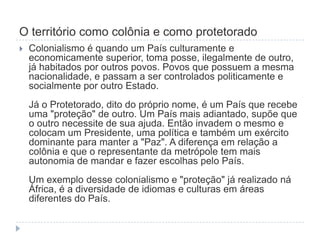 O território como colônia e como protetorado
   Colonialismo é quando um País culturamente e
    economicamente superior, toma posse, ilegalmente de outro,
    já habitados por outros povos. Povos que possuem a mesma
    nacionalidade, e passam a ser controlados politicamente e
    socialmente por outro Estado.
    Já o Protetorado, dito do próprio nome, é um País que recebe
    uma "proteção" de outro. Um País mais adiantado, supõe que
    o outro necessite de sua ajuda. Então invadem o mesmo e
    colocam um Presidente, uma política e também um exército
    dominante para manter a "Paz". A diferença em relação a
    colônia e que o representante da metrópole tem mais
    autonomia de mandar e fazer escolhas pelo País.
    Um exemplo desse colonialismo e "proteção" já realizado ná
    África, é a diversidade de idiomas e culturas em áreas
    diferentes do País.
 