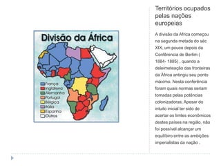 Territórios ocupados
pelas nações
europeias
A divisão da Africa começou
na segunda metade do séc
XIX, um pouco depois da
Confêrencia de Berlim (
1884- 1885) , quando a
deleimeteação das fronteiras
da Àfrica antingiu seu ponto
máximo. Nesta conferência
foram quais normas seriam
tomadas pelas potências
colonizadoras. Apesar do
intuito inicial ter sido de
acertar os limtes econômicos
destes países na região, não
foi possível alcançar um
equilíbiro entre as ambições
imperialistas da nação .
 