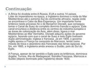 Continuação
   A Àfrica foi dividida entre A Rùssia, EUA e outros 14 países.
    Líder do imperialismo na época, a Inglaterra dominou o norte do Mar
    Mediterrâneo até o extremo Sul do continente africano, região onde
    se encontrava o Cabo da Boa Esperança. Um importante nome
    britânico neste processo foi o de Benjamin Disraeli, que conseguiu
    tomar o Canal de Suez do completo domínio francês e egípcio. Este
    canal encurtava a distância entre os centros da indústria européia e
    as áreas de colonização da Ásia, além disso, ligava o mar
    Mediterrâneo ao Mar Vermelho. Disraeli adquiriu ações do governo
    egípcio, fazendo com que o canal de Suez e todo Egito tivessem
    dupla administração: inglesa e francesa. Já em 1904, o governo
    inglês apoiou a França na conquista do Marrocos, tendo como
    moeda de troca o abandono dos franceses das terras egípcias. Por
    fim, em 1885, a Inglaterra ainda anexou o Sudão, país ao Sul do
    Egito.
    A França, apesar de ter perdido o Egito para os britânicos, dominava
    Argélia, Tunísia, ilha de Madagascar, Somália Francesa, Marrocos e
    Sudão (depois dominado pela Inglaterra) desde 1830.
 