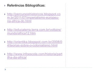    Referências Bibliográficas:

   http://percursoshistoricos.blogspot.co
    m.br/2011/07/imperialismo-europeu-
    na-africa-do.html

   http://educaterra.terra.com.br/voltaire/
    mundo/africa12.htm

   http://orientika.blogspot.com.br/2008/0
    4/teorias-sobre-o-colonialismo.html

   http://www.infoescola.com/historia/part
    ilha-da-africa/
 