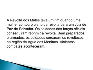 A Revolta dos Malês teve um fim quando uma 
mulher contou o plano da revolta para um Juiz de 
Paz de Salvador. Os soldados das forças oficiais 
conseguiram reprimir a revolta. Bem preparados 
e armados, os soldados cercaram os revoltosos 
na região da Água dos Meninos. Violentos 
combates aconteceram. 
 