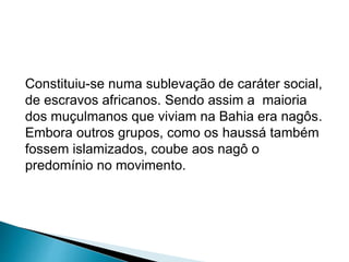Constituiu-se numa sublevação de caráter social, 
de escravos africanos. Sendo assim a maioria 
dos muçulmanos que viviam na Bahia era nagôs. 
Embora outros grupos, como os haussá também 
fossem islamizados, coube aos nagô o 
predomínio no movimento. 
 