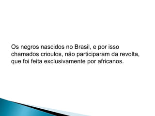Os negros nascidos no Brasil, e por isso 
chamados crioulos, não participaram da revolta, 
que foi feita exclusivamente por africanos. 
 