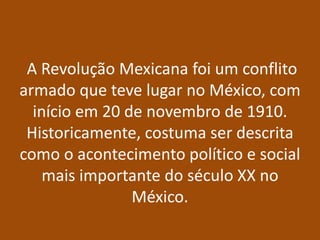 A Revolução Mexicana foi um conflito
armado que teve lugar no México, com
  início em 20 de novembro de 1910.
 Historicamente, costuma ser descrita
como o acontecimento político e social
    mais importante do século XX no
                México.
 