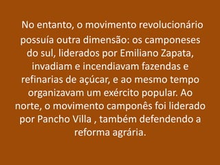 No entanto, o movimento revolucionário
 possuía outra dimensão: os camponeses
  do sul, liderados por Emiliano Zapata,
    invadiam e incendiavam fazendas e
 refinarias de açúcar, e ao mesmo tempo
   organizavam um exército popular. Ao
norte, o movimento camponês foi liderado
 por Pancho Villa , também defendendo a
              reforma agrária.
 